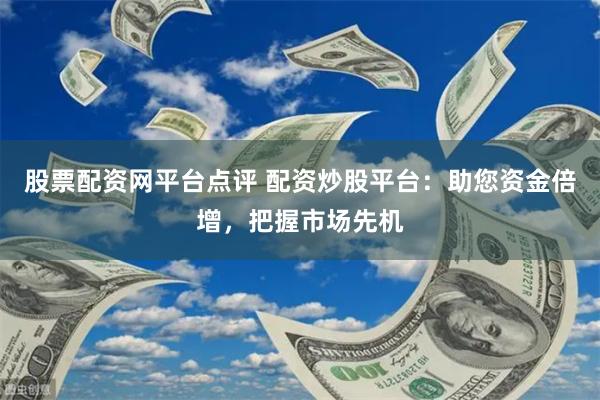 股票配资网平台点评 配资炒股平台：助您资金倍增，把握市场先机